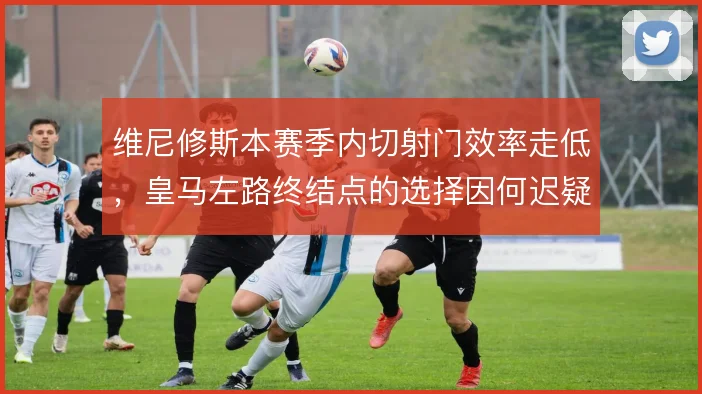 维尼修斯本赛季内切射门效率走低,皇马左路终结点的选择因何迟疑