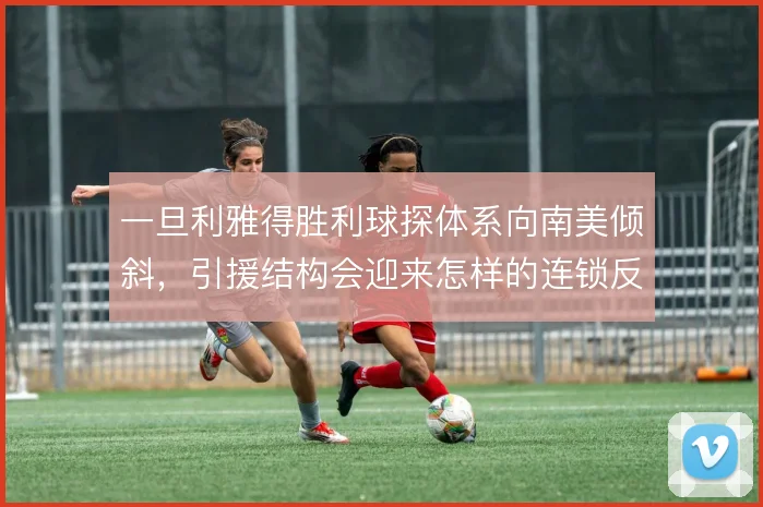 一旦利雅得胜利球探体系向南美倾斜,引援结构会迎来怎样的连锁反应