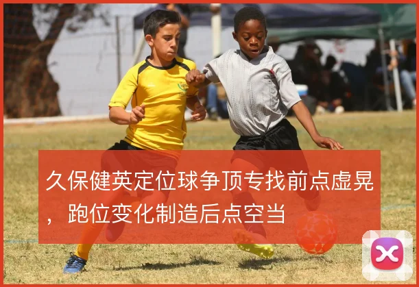 久保健英定位球争顶专找前点虚晃,跑位变化制造后点空当