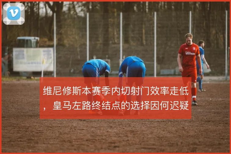 维尼修斯本赛季内切射门效率走低,皇马左路终结点的选择因何迟疑