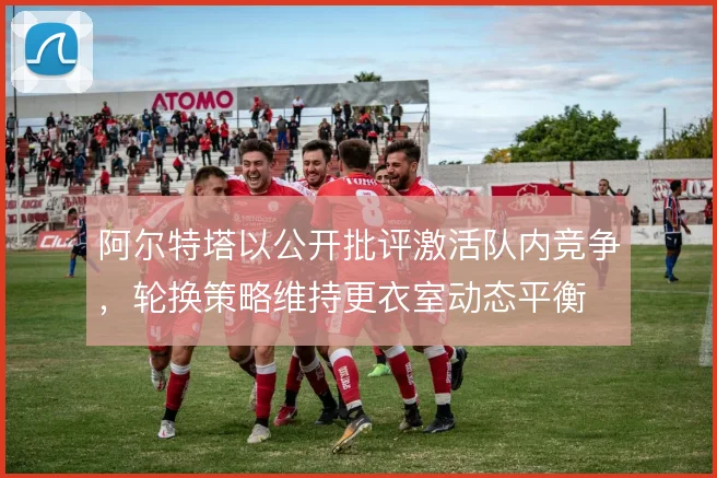 阿尔特塔以公开批评激活队内竞争,轮换策略维持更衣室动态平衡