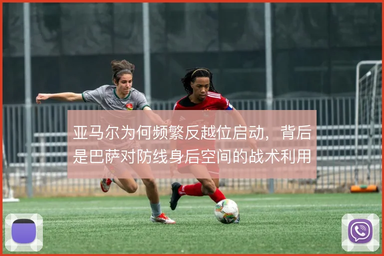 亚马尔为何频繁反越位启动，背后是巴萨对防线身后空间的战术利用
