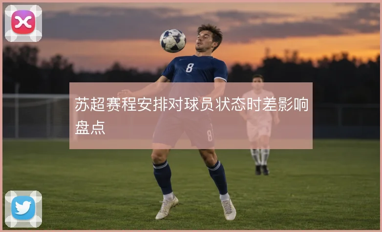 苏超赛程安排对球员状态时差影响盘点