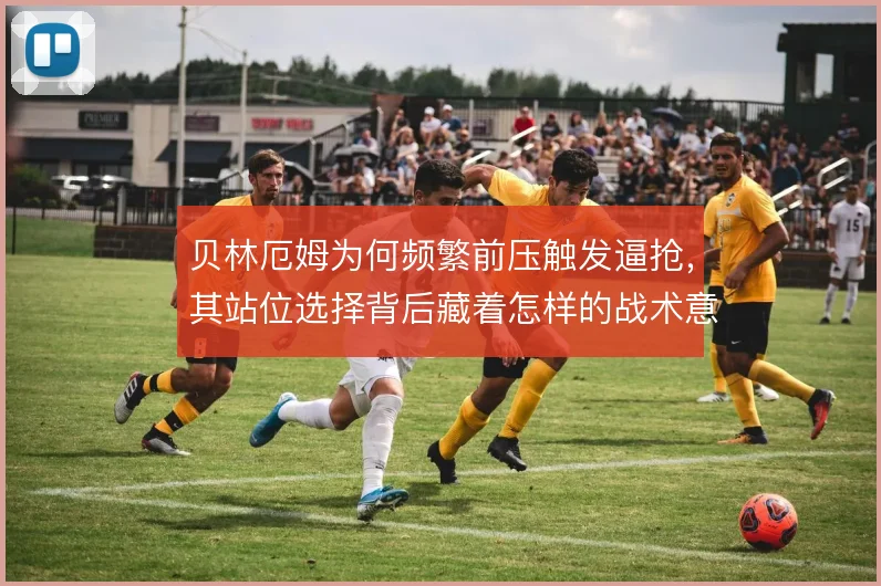 贝林厄姆为何频繁前压触发逼抢，其站位选择背后藏着怎样的战术意图