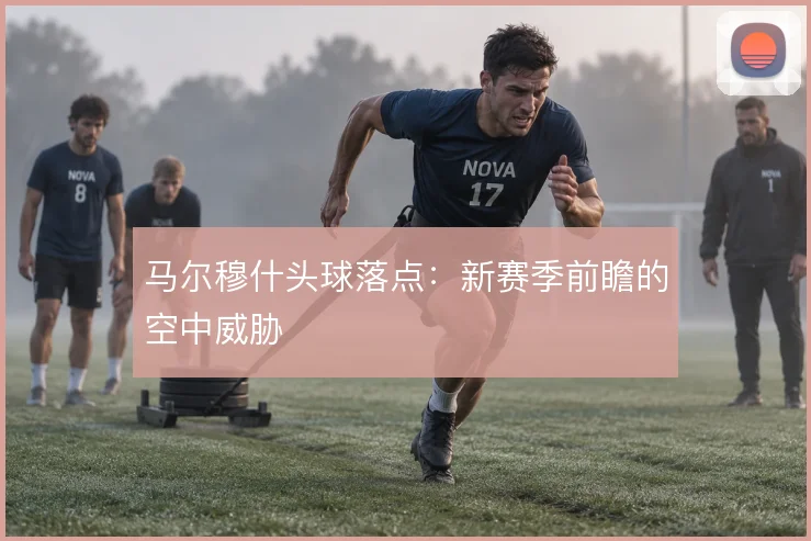 马尔穆什头球落点:新赛季前瞻的空中威胁