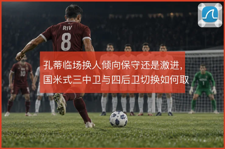 孔蒂临场换人倾向保守还是激进,国米式三中卫与四后卫切换如何取舍