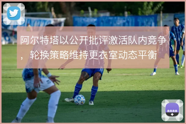 阿尔特塔以公开批评激活队内竞争,轮换策略维持更衣室动态平衡