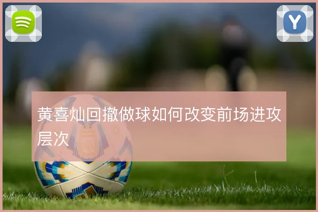 黄喜灿回撤做球如何改变前场进攻层次