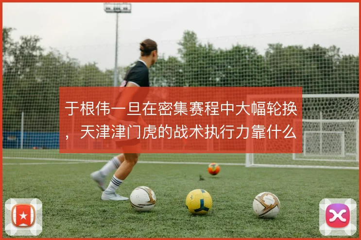 于根伟一旦在密集赛程中大幅轮换,天津津门虎的战术执行力靠什么稳住