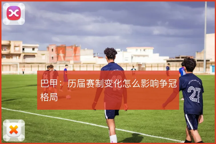 巴甲:历届赛制变化怎么影响争冠格局