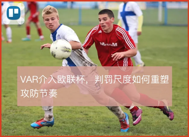 VAR介入欧联杯,判罚尺度如何重塑攻防节奏