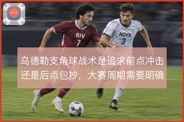 乌德勒支角球战术是追求前点冲击还是后点包抄,大赛周期需要明确取舍