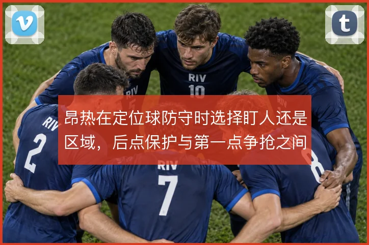 昂热在定位球防守时选择盯人还是区域,后点保护与第一点争抢之间如何取舍