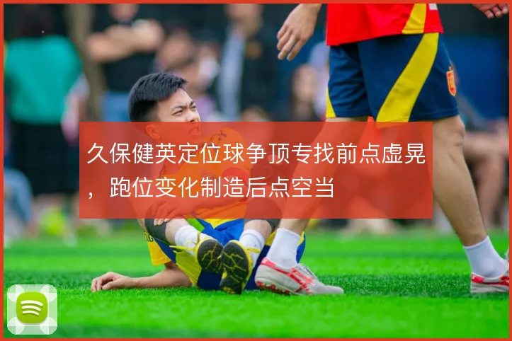 久保健英定位球争顶专找前点虚晃,跑位变化制造后点空当