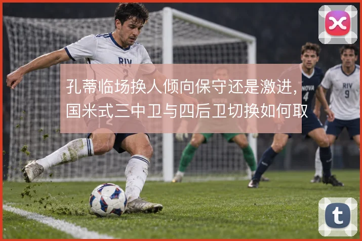 孔蒂临场换人倾向保守还是激进,国米式三中卫与四后卫切换如何取舍