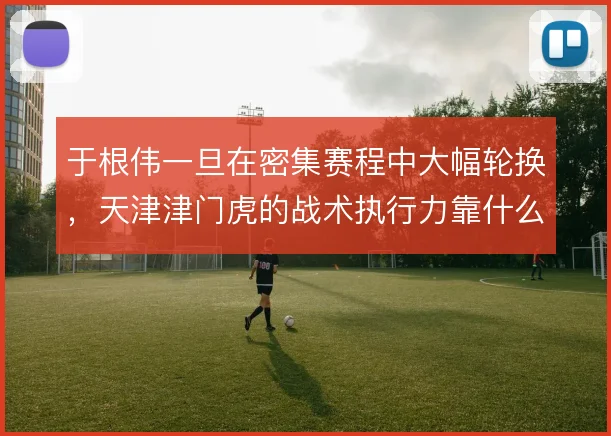 于根伟一旦在密集赛程中大幅轮换,天津津门虎的战术执行力靠什么稳住