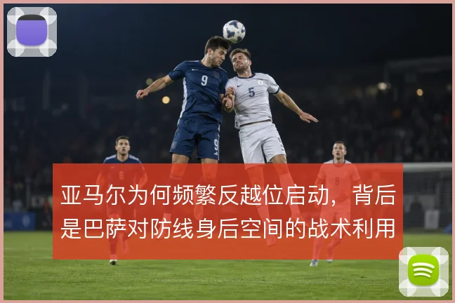 亚马尔为何频繁反越位启动，背后是巴萨对防线身后空间的战术利用