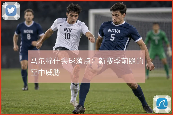 马尔穆什头球落点:新赛季前瞻的空中威胁