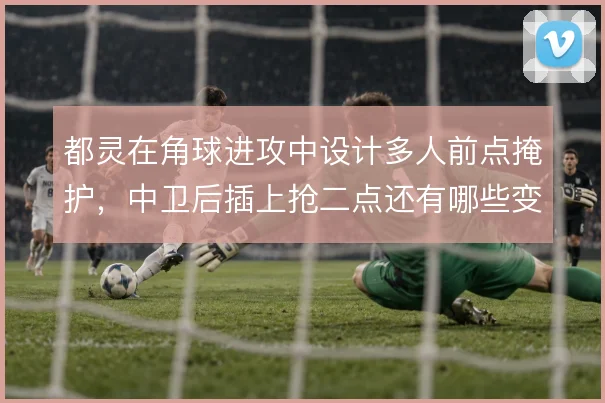 都灵在角球进攻中设计多人前点掩护,中卫后插上抢二点还有哪些变化武器