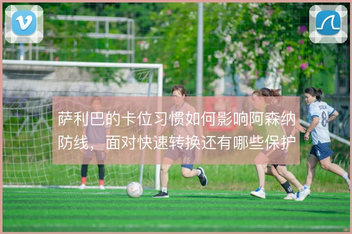 萨利巴的卡位习惯如何影响阿森纳防线，面对快速转换还有哪些保护手段