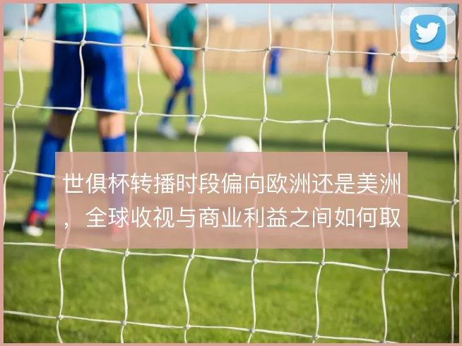 世俱杯转播时段偏向欧洲还是美洲，全球收视与商业利益之间如何取舍
